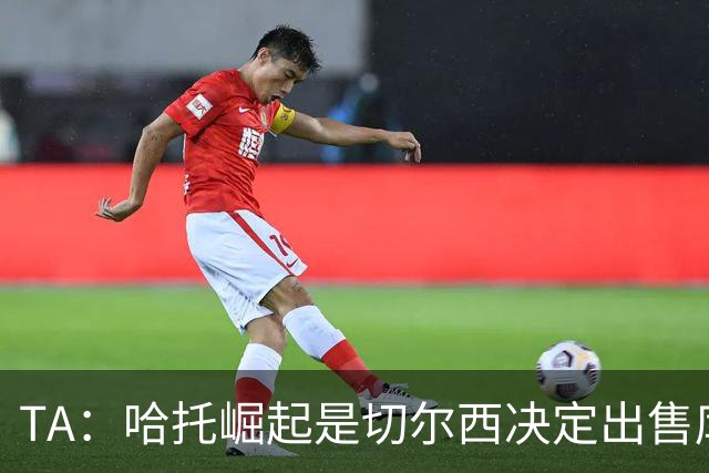 TA：哈托崛起是切尔西决定出售库库的重要因素，前者是非卖品